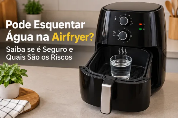 Pode Esquentar Água na Airfryer? Saiba se é Seguro e Quais São os Riscos